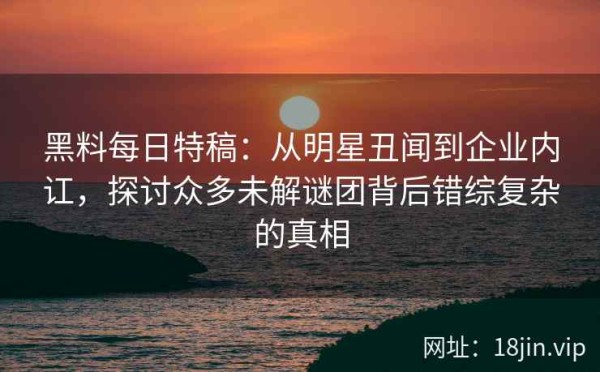 黑料每日特稿：从明星丑闻到企业内讧，探讨众多未解谜团背后错综复杂的真相