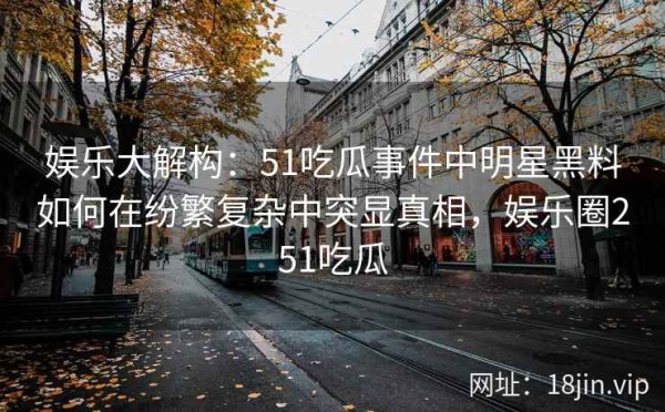 娱乐大解构：51吃瓜事件中明星黑料如何在纷繁复杂中突显真相，娱乐圈251吃瓜