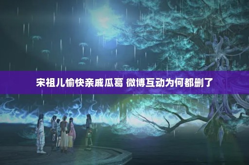 宋祖儿愉快亲戚瓜葛 微博互动为何都删了