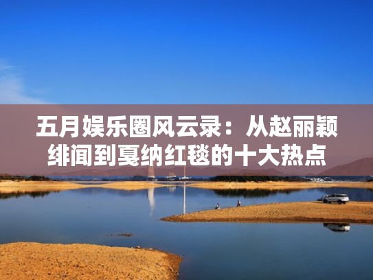 五月娱乐圈风云录：从赵丽颖绯闻到戛纳红毯的十大热点
