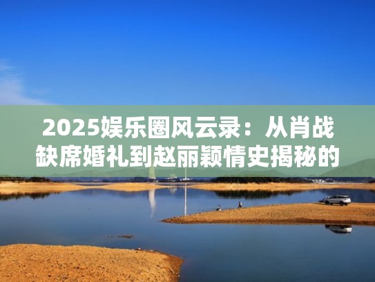 2025娱乐圈风云录：从肖战缺席婚礼到赵丽颖情史揭秘的五月热点盘点