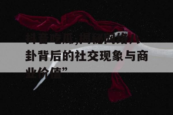 抖音吃瓜,揭秘网络八卦背后的社交现象与商业价值”