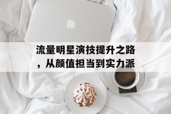 流量明星演技提升之路，从颜值担当到实力派