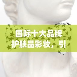 国际十大品牌护肤品彩妆，引领时尚潮流的璀璨明星