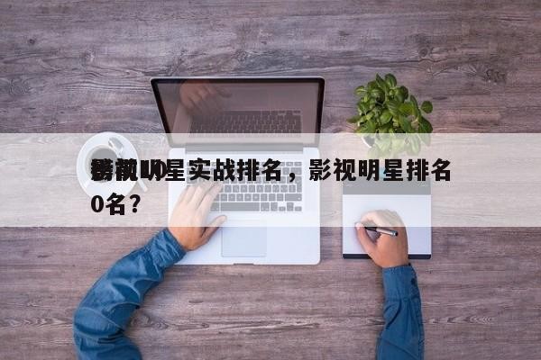 影视明星实战排名，影视明星排名 榜前100名？-第1张图片
