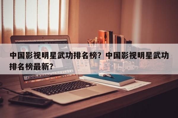 中国影视明星武功排名榜？中国影视明星武功排名榜最新？