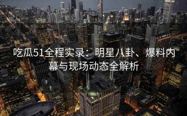 吃瓜51全程实录：<a target=