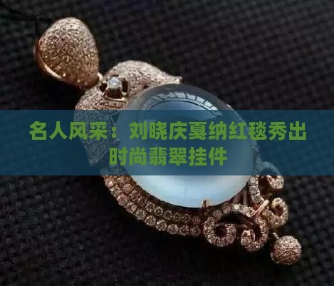 名人风采：刘晓庆戛纳红毯秀出时尚翡翠挂件