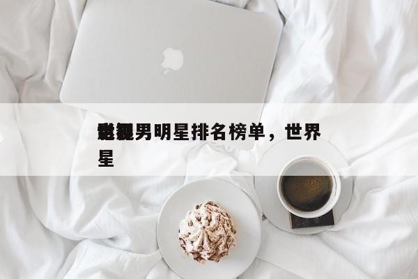 世界 影视男明星排名榜单，世界 电影男明星