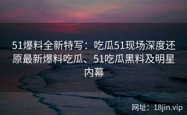 51爆料全新特写：吃瓜51现场深度还原最新爆料吃瓜、51吃瓜黑料及明星内幕