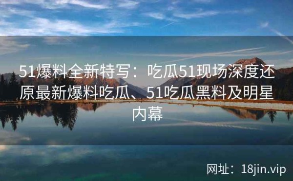 51爆料全新特写：吃瓜51现场深度还原最新爆料吃瓜、51吃瓜黑料及明星内幕