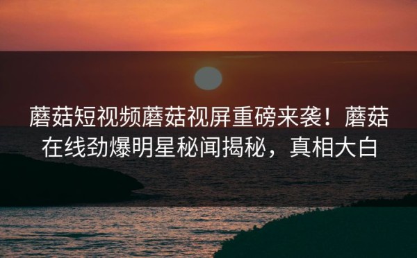 蘑菇短视频蘑菇视屏重磅来袭！蘑菇在线劲爆明星秘闻揭秘，真相大白