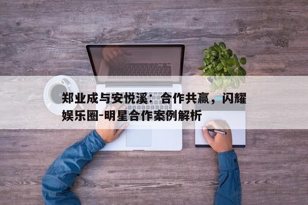 郑业成与安悦溪：合作共赢，闪耀娱乐圈
