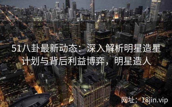 51八卦最新动态：深入解析明星造星计划与背后利益博弈，明星造人