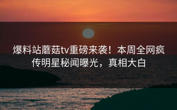 爆料站蘑菇tv重磅来袭！本周全网疯传明星秘闻曝光，真相大白