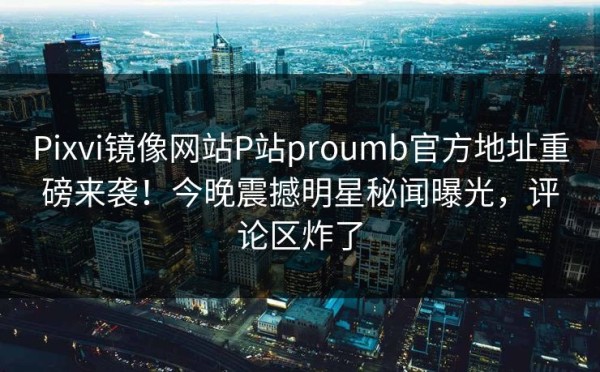 Pixvi镜像网站P站proumb官方地址重磅来袭！今晚震撼明星秘闻曝光，评论区炸了