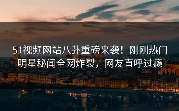 51视频网站八卦重磅来袭！刚刚热门明星秘闻全网炸裂，网友直呼过瘾