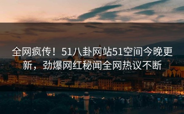 全网疯传！51八卦网站51空间今晚更新，劲爆网红秘闻全网热议不断