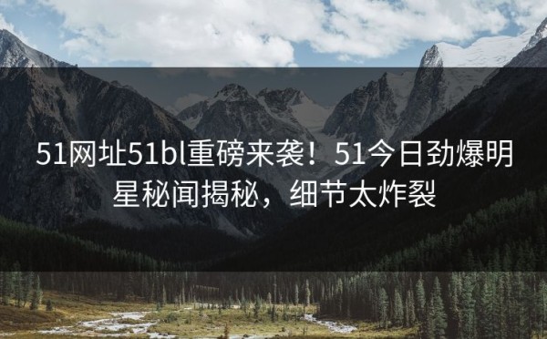 51网址51bl重磅来袭！51今日劲爆明星秘闻揭秘，细节太炸裂