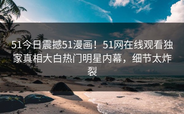 51今日震撼51漫画！51网在线观看独家真相大白热门明星内幕，细节太炸裂
