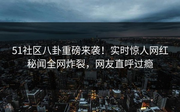51社区八卦重磅来袭！实时惊人网红秘闻全网炸裂，网友直呼过瘾
