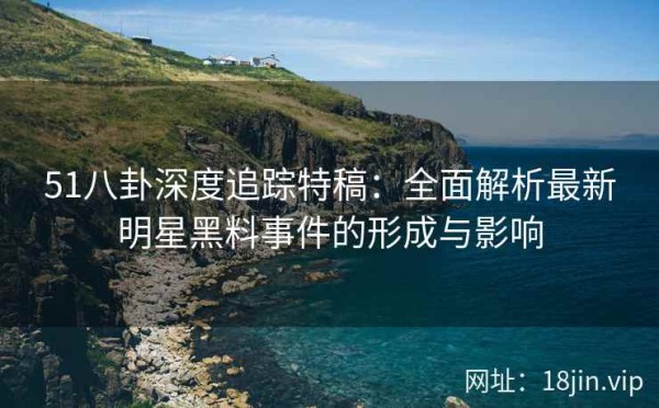 51八卦深度追踪特稿：全面解析最新明星黑料事件的形成与影响