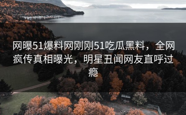 网曝51爆料网刚刚51吃瓜黑料，全网疯传真相曝光，明星丑闻网友直呼过瘾