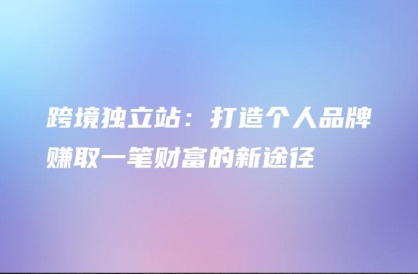 跨境独立站：打造个人品牌赚取一笔财富的新途径