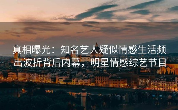 真相曝光：知名艺人疑似情感生活频出波折背后内幕，明星情感综艺节目