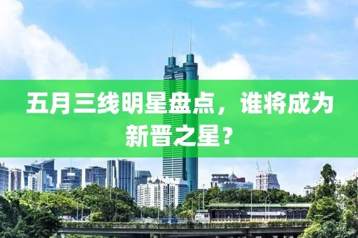 五月三线明星盘点，谁将成为新晋之星？