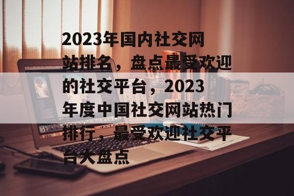 2023年国内社交网站排名，盘点最受欢迎的社交平台，2023年度中国社交网站热门排行，最受欢迎社交平台大盘点