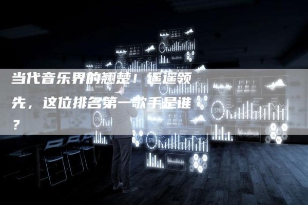 当代音乐界的翘楚！遥遥领先，这位排名第一歌手是谁？