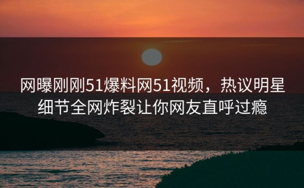 网曝刚刚51爆料网51视频，热议明星细节全网炸裂让你网友直呼过瘾