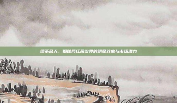 绿茶名人,揭秘网红茶饮界的明星效应与市场潜力