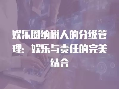 娱乐圈纳税人的分级管理：娱乐与责任的完美结合