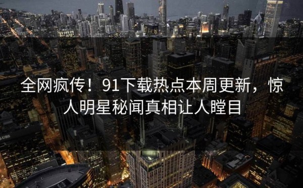 全网疯传！91下载热点本周更新，惊人明星秘闻真相让人瞠目 第1张