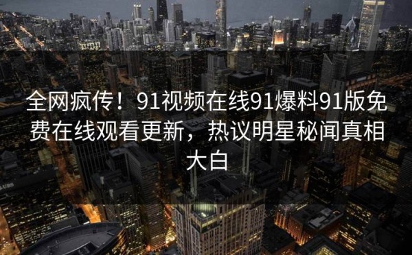全网疯传！91视频在线91爆料91版免费在线观看更新，热议明星秘闻真相大白
