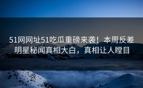 51网网址51吃瓜重磅来袭！本周反差明星秘闻真相大白，真相让人瞠目