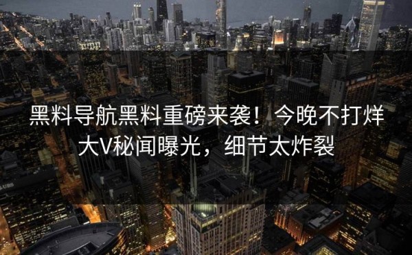 黑料导航黑料重磅来袭！今晚不打烊大V秘闻曝光，细节太炸裂