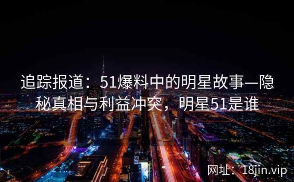 追踪报道：51爆料中的明星故事—隐秘真相与利益冲突，明星51是谁