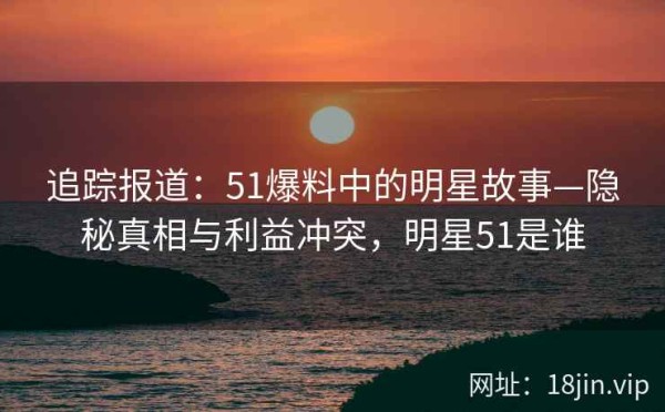 追踪报道：51爆料中的明星故事—隐秘真相与利益冲突，明星51是谁