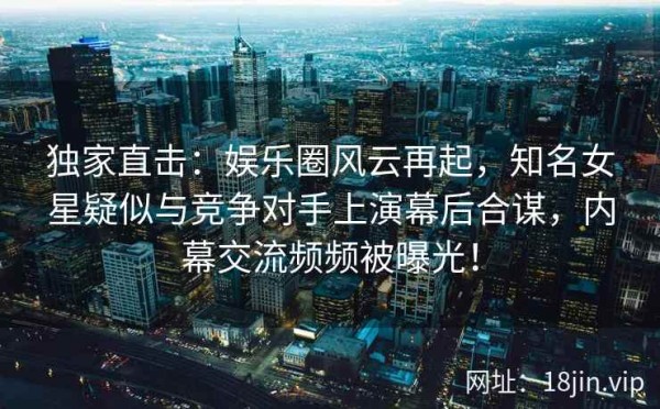 独家直击：娱乐圈风云再起，知名女星疑似与竞争对手上演幕后合谋，内幕交流频频被曝光！