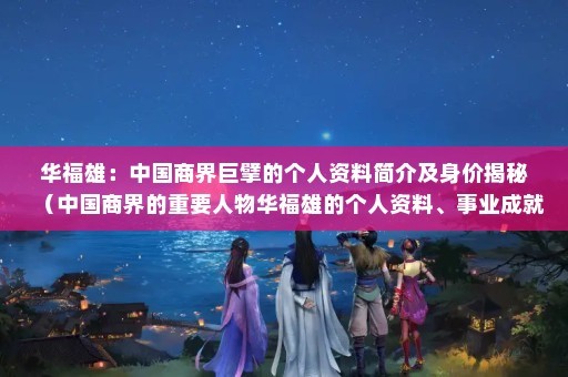 华福雄：中国商界巨擘的个人资料简介及身价揭秘（中国商界的重要人物华福雄的个人资料、事业成就以及他的身价）