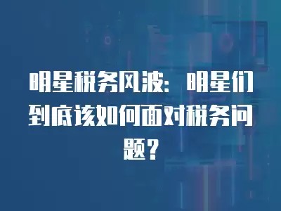 明星税务风波:明星们到底该如何面对税务问题?