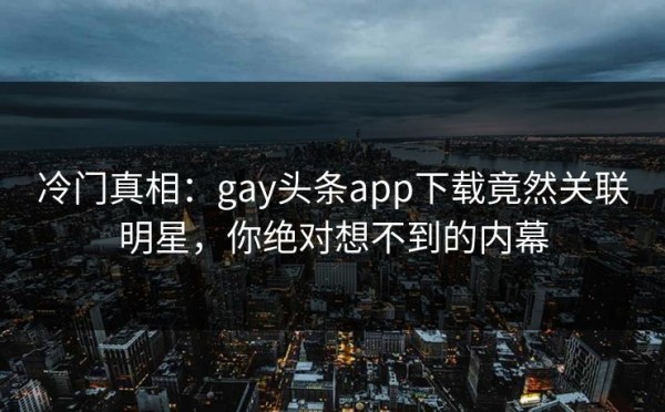 冷门真相：gay头条app下载竟然关联明星，你绝对想不到的内幕