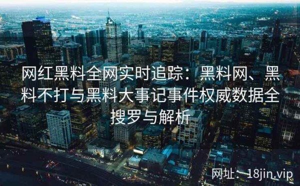 网红黑料全网实时追踪：黑料网、黑料不打与黑料大事记事件权威数据全搜罗与解析 第2张