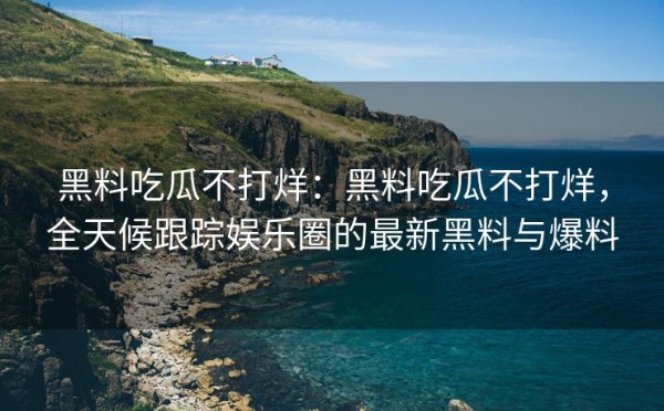 黑料吃瓜不打烊：黑料吃瓜不打烊，全天候跟踪娱乐圈的最新黑料与爆料