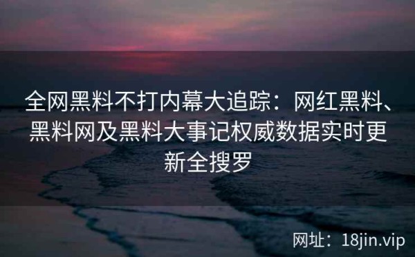 全网黑料不打内幕大追踪：网红黑料、黑料网及黑料大事记权威数据实时更新全搜罗 第1张