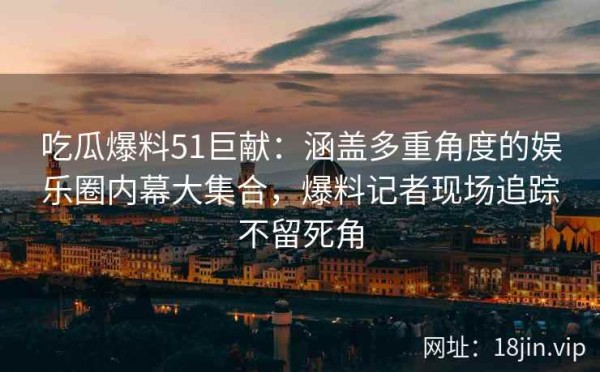 吃瓜爆料51巨献：涵盖多重角度的娱乐圈内幕大集合，爆料记者现场追踪不留死角