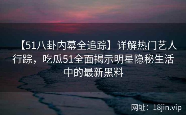 【51八卦内幕全追踪】详解热门艺人行踪，吃瓜51全面揭示明星隐秘生活中的最新黑料